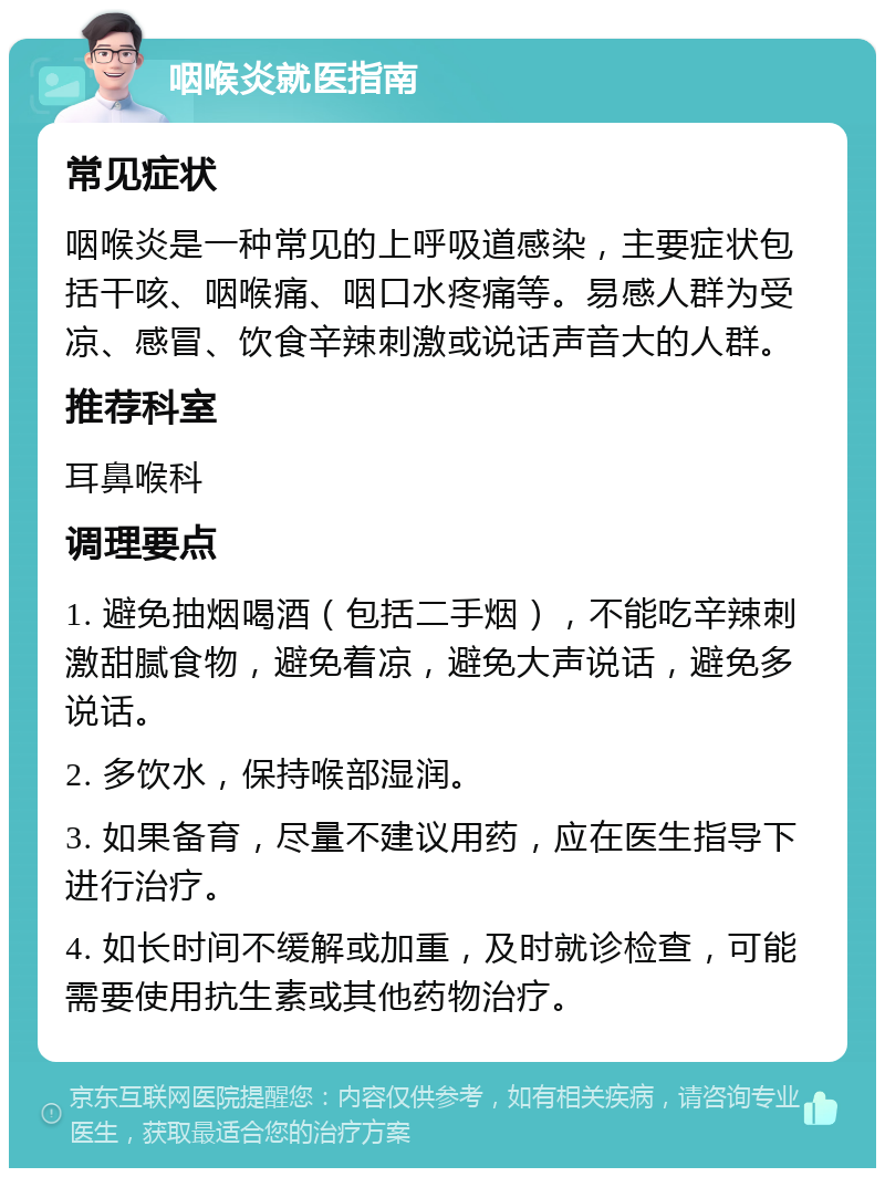 咽喉炎就医指南 常见症状 咽喉炎是一种常见的上呼吸道感染，主要症状包括干咳、咽喉痛、咽口水疼痛等。易感人群为受凉、感冒、饮食辛辣刺激或说话声音大的人群。 推荐科室 耳鼻喉科 调理要点 1. 避免抽烟喝酒（包括二手烟），不能吃辛辣刺激甜腻食物，避免着凉，避免大声说话，避免多说话。 2. 多饮水，保持喉部湿润。 3. 如果备育，尽量不建议用药，应在医生指导下进行治疗。 4. 如长时间不缓解或加重，及时就诊检查，可能需要使用抗生素或其他药物治疗。