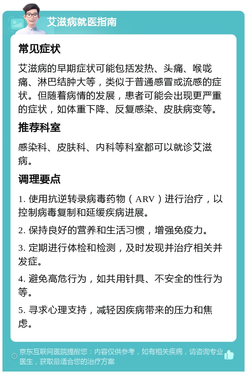 艾滋病就医指南 常见症状 艾滋病的早期症状可能包括发热、头痛、喉咙痛、淋巴结肿大等，类似于普通感冒或流感的症状。但随着病情的发展，患者可能会出现更严重的症状，如体重下降、反复感染、皮肤病变等。 推荐科室 感染科、皮肤科、内科等科室都可以就诊艾滋病。 调理要点 1. 使用抗逆转录病毒药物（ARV）进行治疗，以控制病毒复制和延缓疾病进展。 2. 保持良好的营养和生活习惯，增强免疫力。 3. 定期进行体检和检测，及时发现并治疗相关并发症。 4. 避免高危行为，如共用针具、不安全的性行为等。 5. 寻求心理支持，减轻因疾病带来的压力和焦虑。