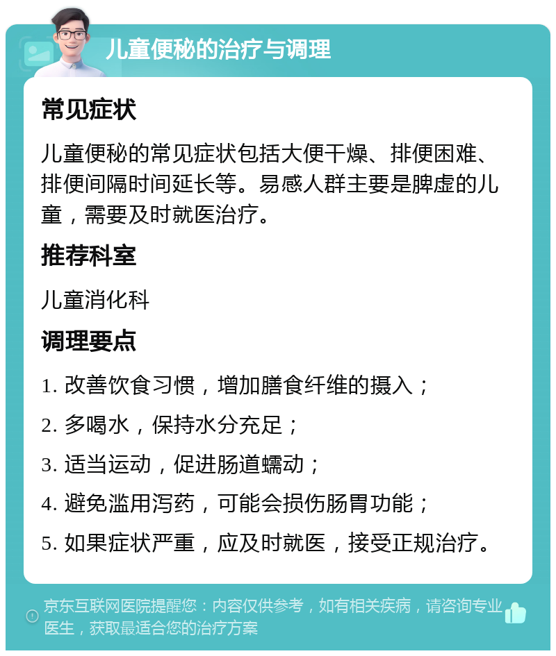 儿童便秘的治疗与调理 常见症状 儿童便秘的常见症状包括大便干燥、排便困难、排便间隔时间延长等。易感人群主要是脾虚的儿童，需要及时就医治疗。 推荐科室 儿童消化科 调理要点 1. 改善饮食习惯，增加膳食纤维的摄入； 2. 多喝水，保持水分充足； 3. 适当运动，促进肠道蠕动； 4. 避免滥用泻药，可能会损伤肠胃功能； 5. 如果症状严重，应及时就医，接受正规治疗。