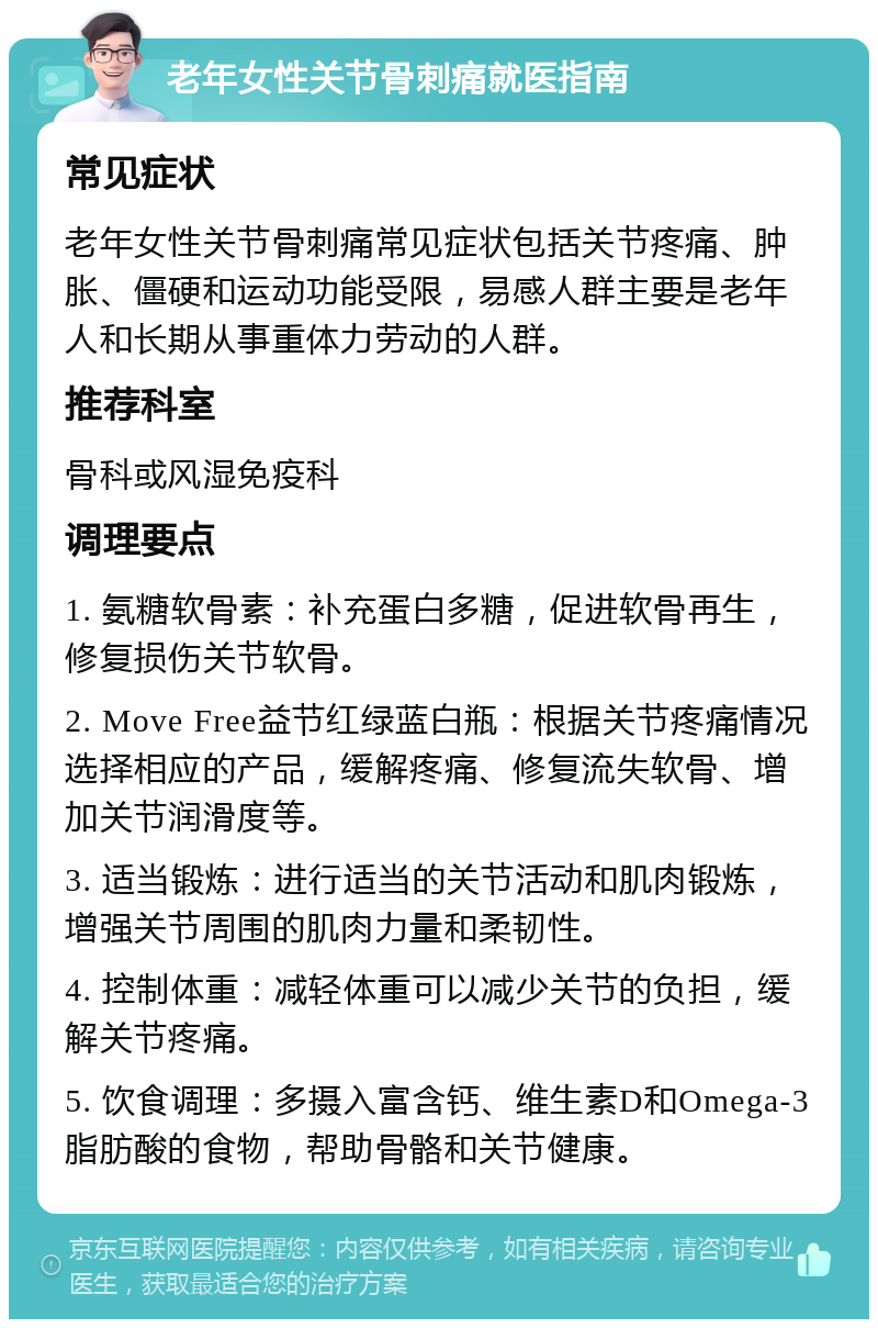 老年女性关节骨刺痛就医指南 常见症状 老年女性关节骨刺痛常见症状包括关节疼痛、肿胀、僵硬和运动功能受限，易感人群主要是老年人和长期从事重体力劳动的人群。 推荐科室 骨科或风湿免疫科 调理要点 1. 氨糖软骨素：补充蛋白多糖，促进软骨再生，修复损伤关节软骨。 2. Move Free益节红绿蓝白瓶：根据关节疼痛情况选择相应的产品，缓解疼痛、修复流失软骨、增加关节润滑度等。 3. 适当锻炼：进行适当的关节活动和肌肉锻炼，增强关节周围的肌肉力量和柔韧性。 4. 控制体重：减轻体重可以减少关节的负担，缓解关节疼痛。 5. 饮食调理：多摄入富含钙、维生素D和Omega-3脂肪酸的食物，帮助骨骼和关节健康。