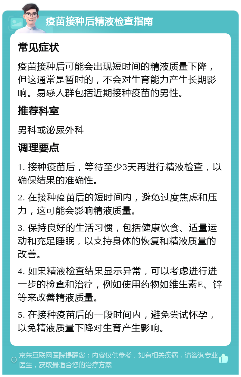 疫苗接种后精液检查指南 常见症状 疫苗接种后可能会出现短时间的精液质量下降，但这通常是暂时的，不会对生育能力产生长期影响。易感人群包括近期接种疫苗的男性。 推荐科室 男科或泌尿外科 调理要点 1. 接种疫苗后，等待至少3天再进行精液检查，以确保结果的准确性。 2. 在接种疫苗后的短时间内，避免过度焦虑和压力，这可能会影响精液质量。 3. 保持良好的生活习惯，包括健康饮食、适量运动和充足睡眠，以支持身体的恢复和精液质量的改善。 4. 如果精液检查结果显示异常，可以考虑进行进一步的检查和治疗，例如使用药物如维生素E、锌等来改善精液质量。 5. 在接种疫苗后的一段时间内，避免尝试怀孕，以免精液质量下降对生育产生影响。