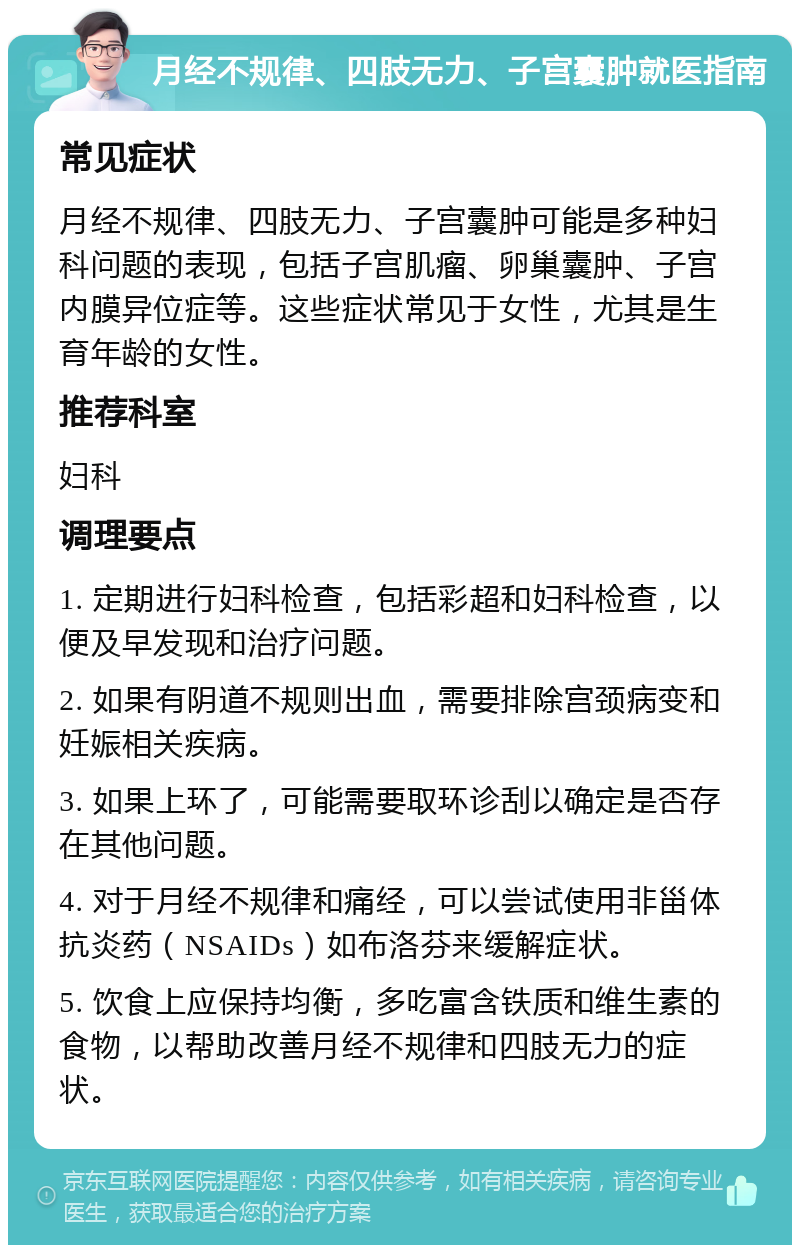 月经不规律、四肢无力、子宫囊肿就医指南 常见症状 月经不规律、四肢无力、子宫囊肿可能是多种妇科问题的表现，包括子宫肌瘤、卵巢囊肿、子宫内膜异位症等。这些症状常见于女性，尤其是生育年龄的女性。 推荐科室 妇科 调理要点 1. 定期进行妇科检查，包括彩超和妇科检查，以便及早发现和治疗问题。 2. 如果有阴道不规则出血，需要排除宫颈病变和妊娠相关疾病。 3. 如果上环了，可能需要取环诊刮以确定是否存在其他问题。 4. 对于月经不规律和痛经，可以尝试使用非甾体抗炎药（NSAIDs）如布洛芬来缓解症状。 5. 饮食上应保持均衡，多吃富含铁质和维生素的食物，以帮助改善月经不规律和四肢无力的症状。