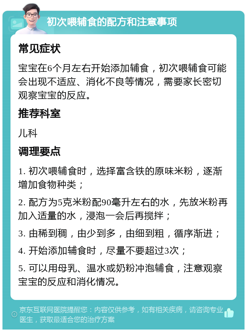 初次喂辅食的配方和注意事项 常见症状 宝宝在6个月左右开始添加辅食，初次喂辅食可能会出现不适应、消化不良等情况，需要家长密切观察宝宝的反应。 推荐科室 儿科 调理要点 1. 初次喂辅食时，选择富含铁的原味米粉，逐渐增加食物种类； 2. 配方为5克米粉配90毫升左右的水，先放米粉再加入适量的水，浸泡一会后再搅拌； 3. 由稀到稠，由少到多，由细到粗，循序渐进； 4. 开始添加辅食时，尽量不要超过3次； 5. 可以用母乳、温水或奶粉冲泡辅食，注意观察宝宝的反应和消化情况。