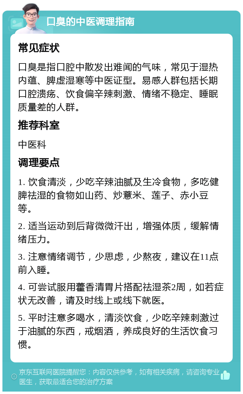 口臭的中医调理指南 常见症状 口臭是指口腔中散发出难闻的气味，常见于湿热内蕴、脾虚湿寒等中医证型。易感人群包括长期口腔溃疡、饮食偏辛辣刺激、情绪不稳定、睡眠质量差的人群。 推荐科室 中医科 调理要点 1. 饮食清淡，少吃辛辣油腻及生冷食物，多吃健脾祛湿的食物如山药、炒薏米、莲子、赤小豆等。 2. 适当运动到后背微微汗出，增强体质，缓解情绪压力。 3. 注意情绪调节，少思虑，少熬夜，建议在11点前入睡。 4. 可尝试服用藿香清胃片搭配祛湿茶2周，如若症状无改善，请及时线上或线下就医。 5. 平时注意多喝水，清淡饮食，少吃辛辣刺激过于油腻的东西，戒烟酒，养成良好的生活饮食习惯。