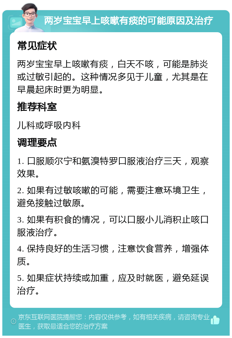 两岁宝宝早上咳嗽有痰的可能原因及治疗 常见症状 两岁宝宝早上咳嗽有痰，白天不咳，可能是肺炎或过敏引起的。这种情况多见于儿童，尤其是在早晨起床时更为明显。 推荐科室 儿科或呼吸内科 调理要点 1. 口服顺尔宁和氨溴特罗口服液治疗三天，观察效果。 2. 如果有过敏咳嗽的可能，需要注意环境卫生，避免接触过敏原。 3. 如果有积食的情况，可以口服小儿消积止咳口服液治疗。 4. 保持良好的生活习惯，注意饮食营养，增强体质。 5. 如果症状持续或加重，应及时就医，避免延误治疗。