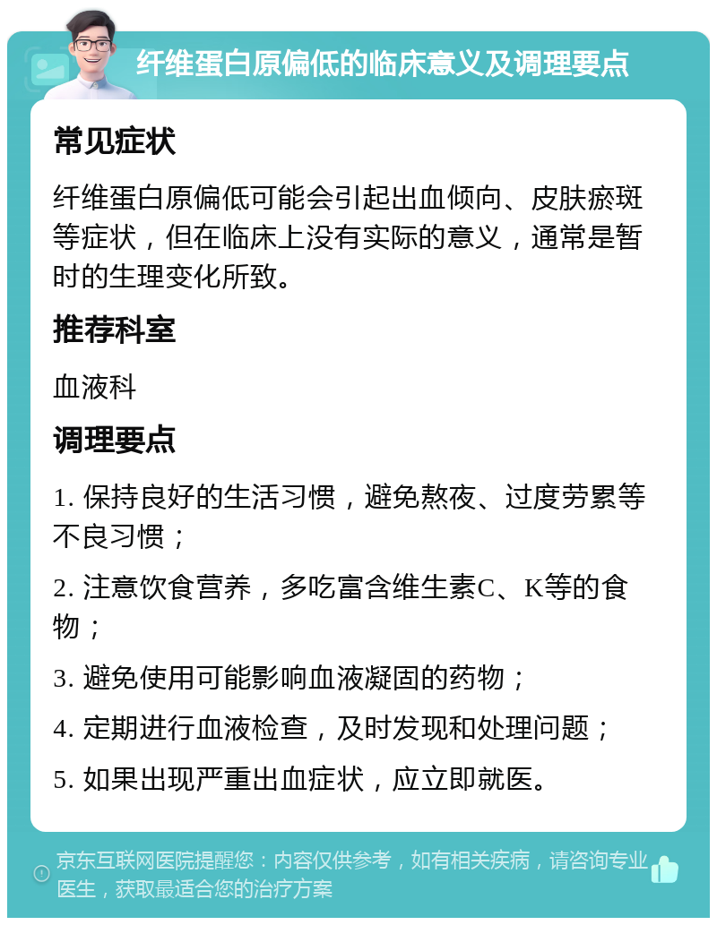 纤维蛋白原偏低的临床意义及调理要点 常见症状 纤维蛋白原偏低可能会引起出血倾向、皮肤瘀斑等症状，但在临床上没有实际的意义，通常是暂时的生理变化所致。 推荐科室 血液科 调理要点 1. 保持良好的生活习惯，避免熬夜、过度劳累等不良习惯； 2. 注意饮食营养，多吃富含维生素C、K等的食物； 3. 避免使用可能影响血液凝固的药物； 4. 定期进行血液检查，及时发现和处理问题； 5. 如果出现严重出血症状，应立即就医。