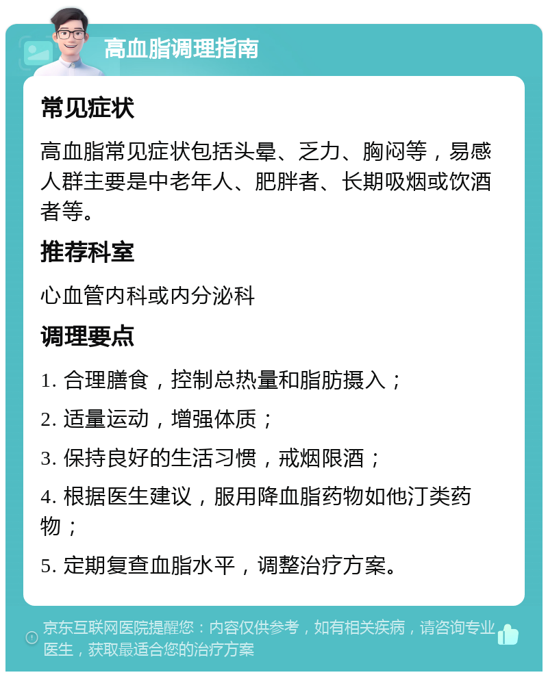 高血脂调理指南 常见症状 高血脂常见症状包括头晕、乏力、胸闷等，易感人群主要是中老年人、肥胖者、长期吸烟或饮酒者等。 推荐科室 心血管内科或内分泌科 调理要点 1. 合理膳食，控制总热量和脂肪摄入； 2. 适量运动，增强体质； 3. 保持良好的生活习惯，戒烟限酒； 4. 根据医生建议，服用降血脂药物如他汀类药物； 5. 定期复查血脂水平，调整治疗方案。