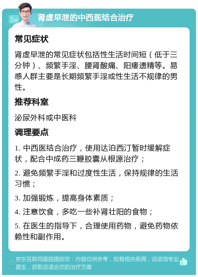 肾虚早泄的中西医结合治疗 常见症状 肾虚早泄的常见症状包括性生活时间短（低于三分钟）、频繁手淫、腰肾酸痛、阳痿遗精等。易感人群主要是长期频繁手淫或性生活不规律的男性。 推荐科室 泌尿外科或中医科 调理要点 1. 中西医结合治疗，使用达泊西汀暂时缓解症状，配合中成药三鞭胶囊从根源治疗； 2. 避免频繁手淫和过度性生活，保持规律的生活习惯； 3. 加强锻炼，提高身体素质； 4. 注意饮食，多吃一些补肾壮阳的食物； 5. 在医生的指导下，合理使用药物，避免药物依赖性和副作用。