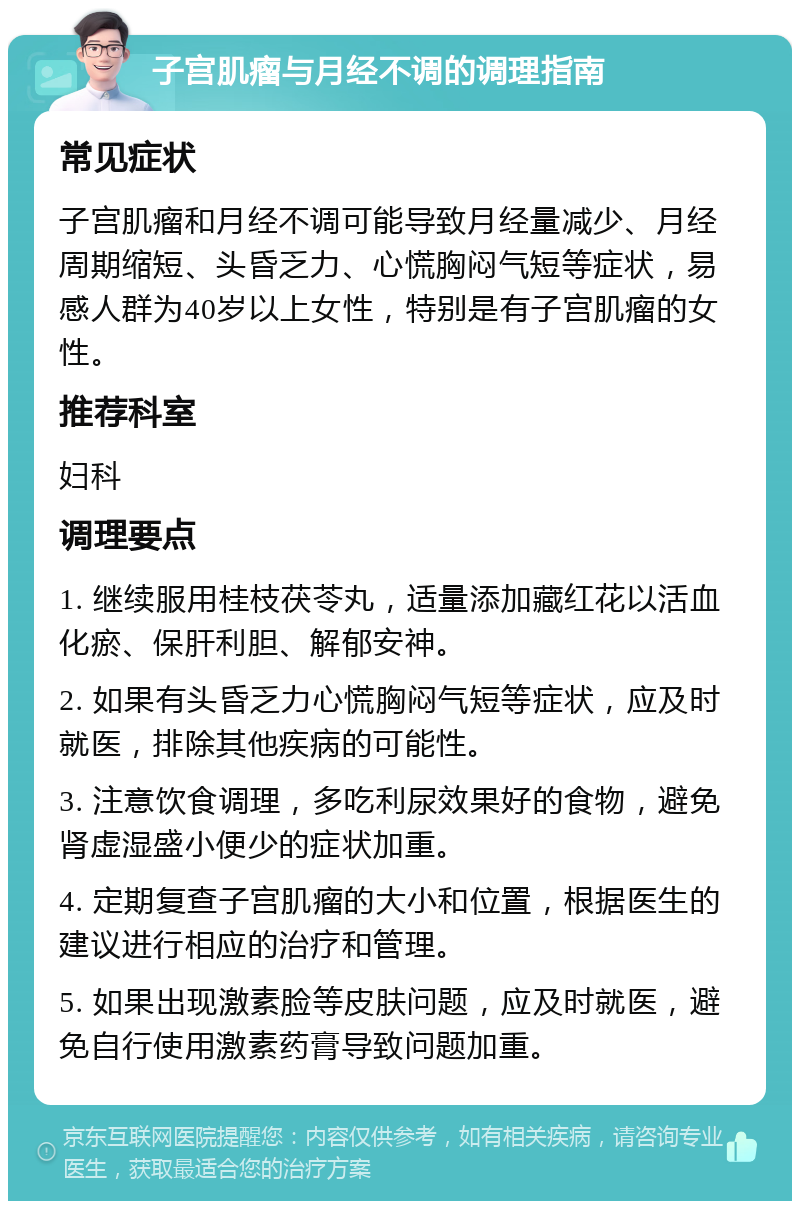 子宫肌瘤与月经不调的调理指南 常见症状 子宫肌瘤和月经不调可能导致月经量减少、月经周期缩短、头昏乏力、心慌胸闷气短等症状，易感人群为40岁以上女性，特别是有子宫肌瘤的女性。 推荐科室 妇科 调理要点 1. 继续服用桂枝茯苓丸，适量添加藏红花以活血化瘀、保肝利胆、解郁安神。 2. 如果有头昏乏力心慌胸闷气短等症状，应及时就医，排除其他疾病的可能性。 3. 注意饮食调理，多吃利尿效果好的食物，避免肾虚湿盛小便少的症状加重。 4. 定期复查子宫肌瘤的大小和位置，根据医生的建议进行相应的治疗和管理。 5. 如果出现激素脸等皮肤问题，应及时就医，避免自行使用激素药膏导致问题加重。