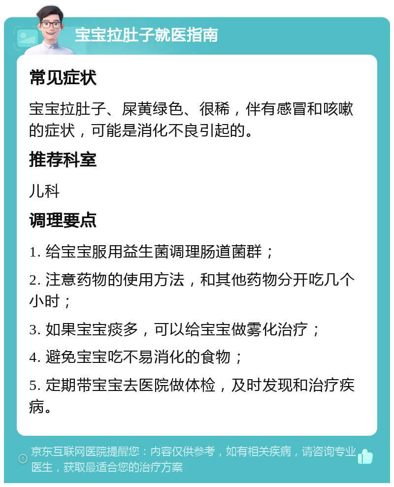 宝宝拉肚子就医指南 常见症状 宝宝拉肚子、屎黄绿色、很稀，伴有感冒和咳嗽的症状，可能是消化不良引起的。 推荐科室 儿科 调理要点 1. 给宝宝服用益生菌调理肠道菌群； 2. 注意药物的使用方法，和其他药物分开吃几个小时； 3. 如果宝宝痰多，可以给宝宝做雾化治疗； 4. 避免宝宝吃不易消化的食物； 5. 定期带宝宝去医院做体检，及时发现和治疗疾病。