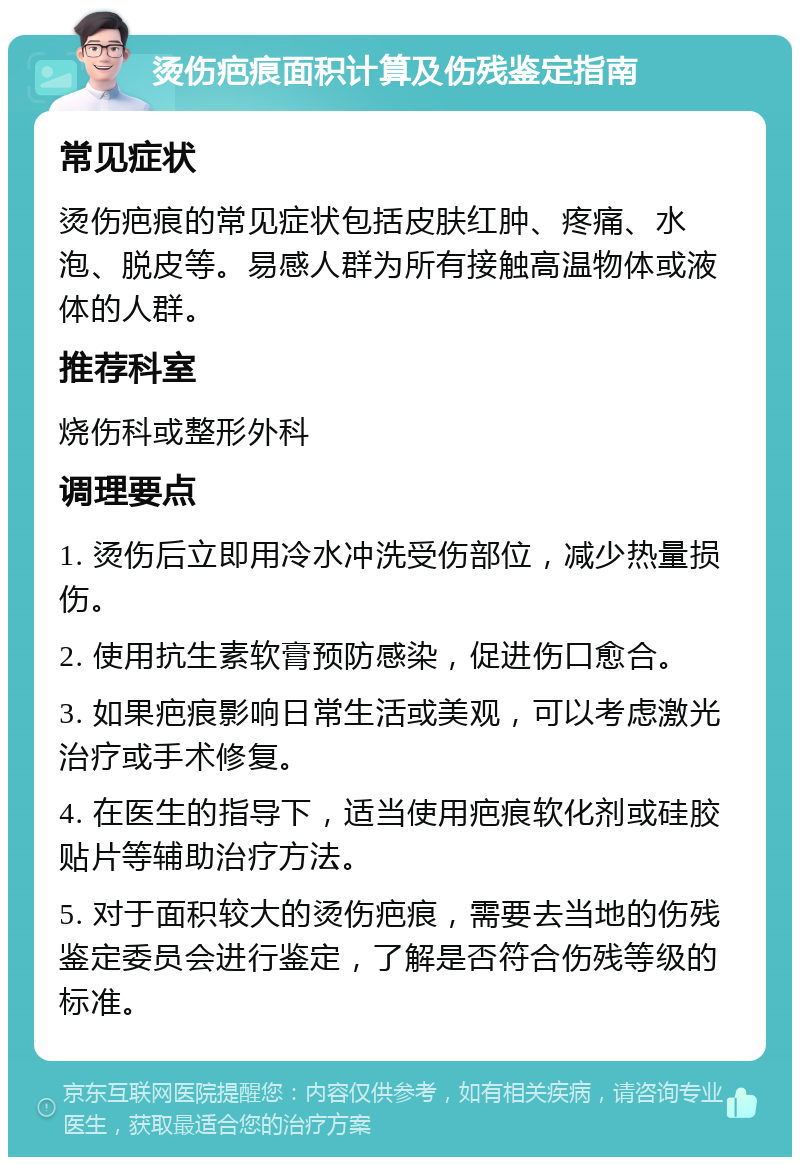 烫伤疤痕面积计算及伤残鉴定指南 常见症状 烫伤疤痕的常见症状包括皮肤红肿、疼痛、水泡、脱皮等。易感人群为所有接触高温物体或液体的人群。 推荐科室 烧伤科或整形外科 调理要点 1. 烫伤后立即用冷水冲洗受伤部位，减少热量损伤。 2. 使用抗生素软膏预防感染，促进伤口愈合。 3. 如果疤痕影响日常生活或美观，可以考虑激光治疗或手术修复。 4. 在医生的指导下，适当使用疤痕软化剂或硅胶贴片等辅助治疗方法。 5. 对于面积较大的烫伤疤痕，需要去当地的伤残鉴定委员会进行鉴定，了解是否符合伤残等级的标准。