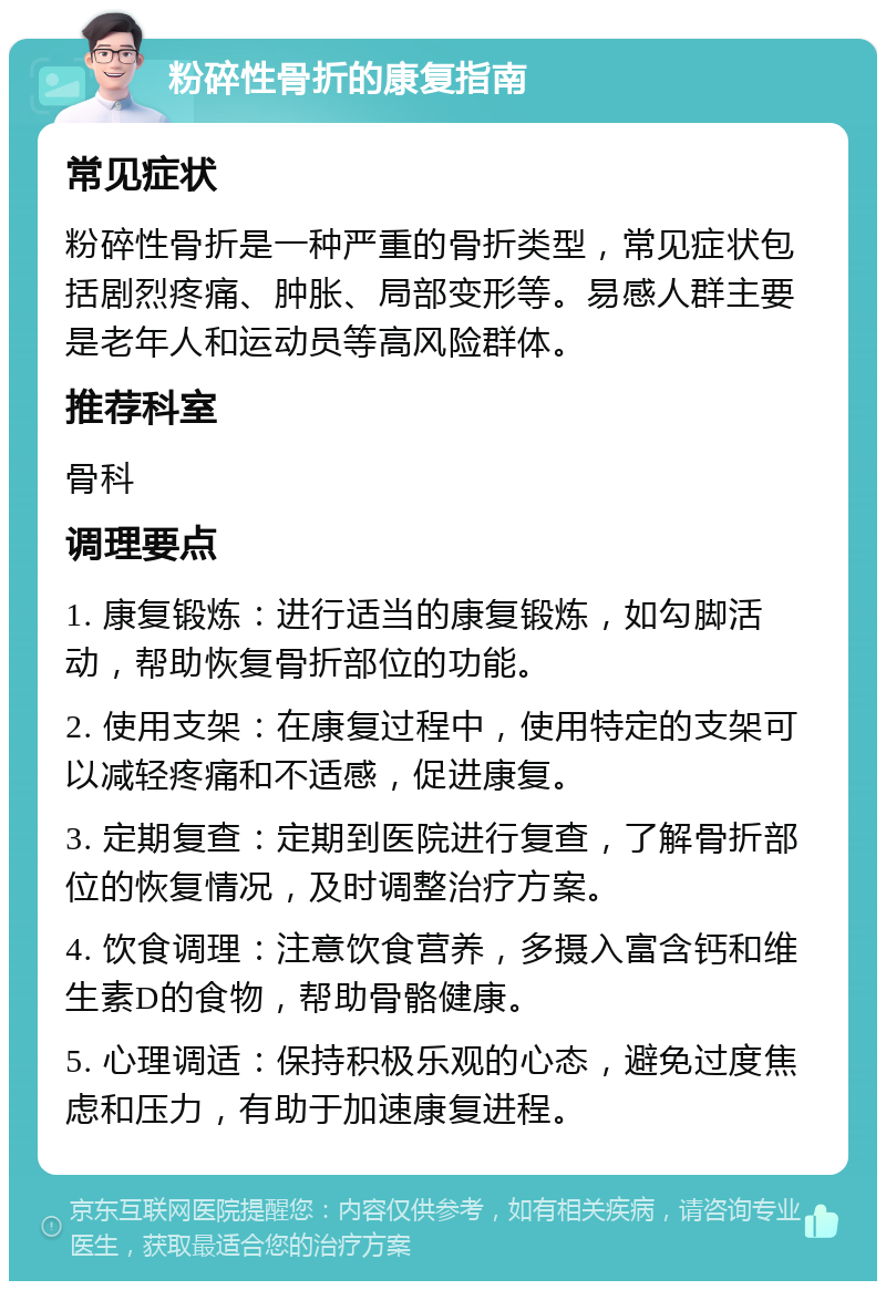 粉碎性骨折的康复指南 常见症状 粉碎性骨折是一种严重的骨折类型，常见症状包括剧烈疼痛、肿胀、局部变形等。易感人群主要是老年人和运动员等高风险群体。 推荐科室 骨科 调理要点 1. 康复锻炼：进行适当的康复锻炼，如勾脚活动，帮助恢复骨折部位的功能。 2. 使用支架：在康复过程中，使用特定的支架可以减轻疼痛和不适感，促进康复。 3. 定期复查：定期到医院进行复查，了解骨折部位的恢复情况，及时调整治疗方案。 4. 饮食调理：注意饮食营养，多摄入富含钙和维生素D的食物，帮助骨骼健康。 5. 心理调适：保持积极乐观的心态，避免过度焦虑和压力，有助于加速康复进程。