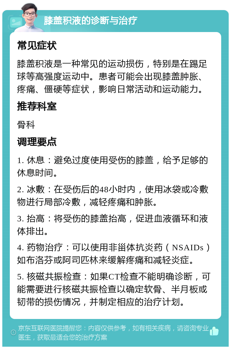 膝盖积液的诊断与治疗 常见症状 膝盖积液是一种常见的运动损伤，特别是在踢足球等高强度运动中。患者可能会出现膝盖肿胀、疼痛、僵硬等症状，影响日常活动和运动能力。 推荐科室 骨科 调理要点 1. 休息：避免过度使用受伤的膝盖，给予足够的休息时间。 2. 冰敷：在受伤后的48小时内，使用冰袋或冷敷物进行局部冷敷，减轻疼痛和肿胀。 3. 抬高：将受伤的膝盖抬高，促进血液循环和液体排出。 4. 药物治疗：可以使用非甾体抗炎药（NSAIDs）如布洛芬或阿司匹林来缓解疼痛和减轻炎症。 5. 核磁共振检查：如果CT检查不能明确诊断，可能需要进行核磁共振检查以确定软骨、半月板或韧带的损伤情况，并制定相应的治疗计划。