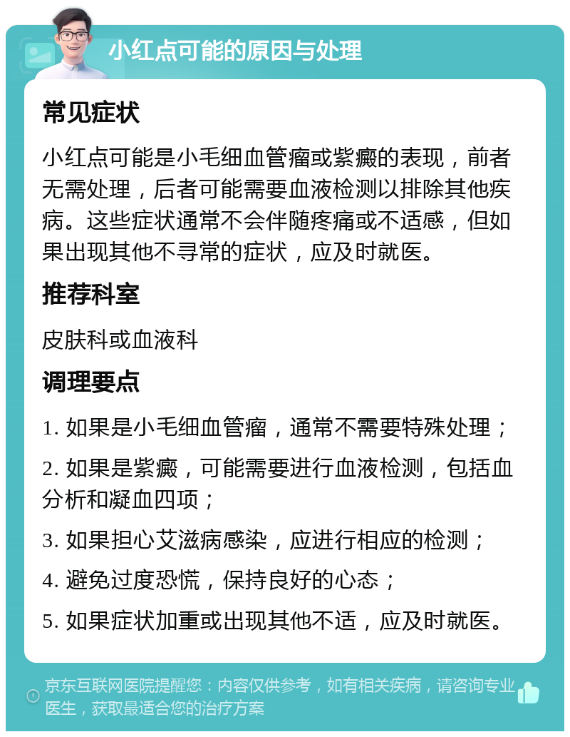 小红点可能的原因与处理 常见症状 小红点可能是小毛细血管瘤或紫癜的表现，前者无需处理，后者可能需要血液检测以排除其他疾病。这些症状通常不会伴随疼痛或不适感，但如果出现其他不寻常的症状，应及时就医。 推荐科室 皮肤科或血液科 调理要点 1. 如果是小毛细血管瘤，通常不需要特殊处理； 2. 如果是紫癜，可能需要进行血液检测，包括血分析和凝血四项； 3. 如果担心艾滋病感染，应进行相应的检测； 4. 避免过度恐慌，保持良好的心态； 5. 如果症状加重或出现其他不适，应及时就医。