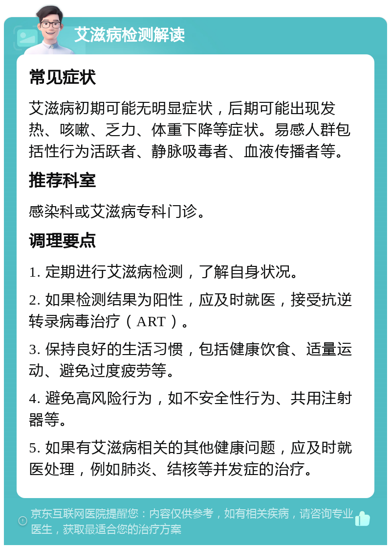 艾滋病检测解读 常见症状 艾滋病初期可能无明显症状，后期可能出现发热、咳嗽、乏力、体重下降等症状。易感人群包括性行为活跃者、静脉吸毒者、血液传播者等。 推荐科室 感染科或艾滋病专科门诊。 调理要点 1. 定期进行艾滋病检测，了解自身状况。 2. 如果检测结果为阳性，应及时就医，接受抗逆转录病毒治疗（ART）。 3. 保持良好的生活习惯，包括健康饮食、适量运动、避免过度疲劳等。 4. 避免高风险行为，如不安全性行为、共用注射器等。 5. 如果有艾滋病相关的其他健康问题，应及时就医处理，例如肺炎、结核等并发症的治疗。