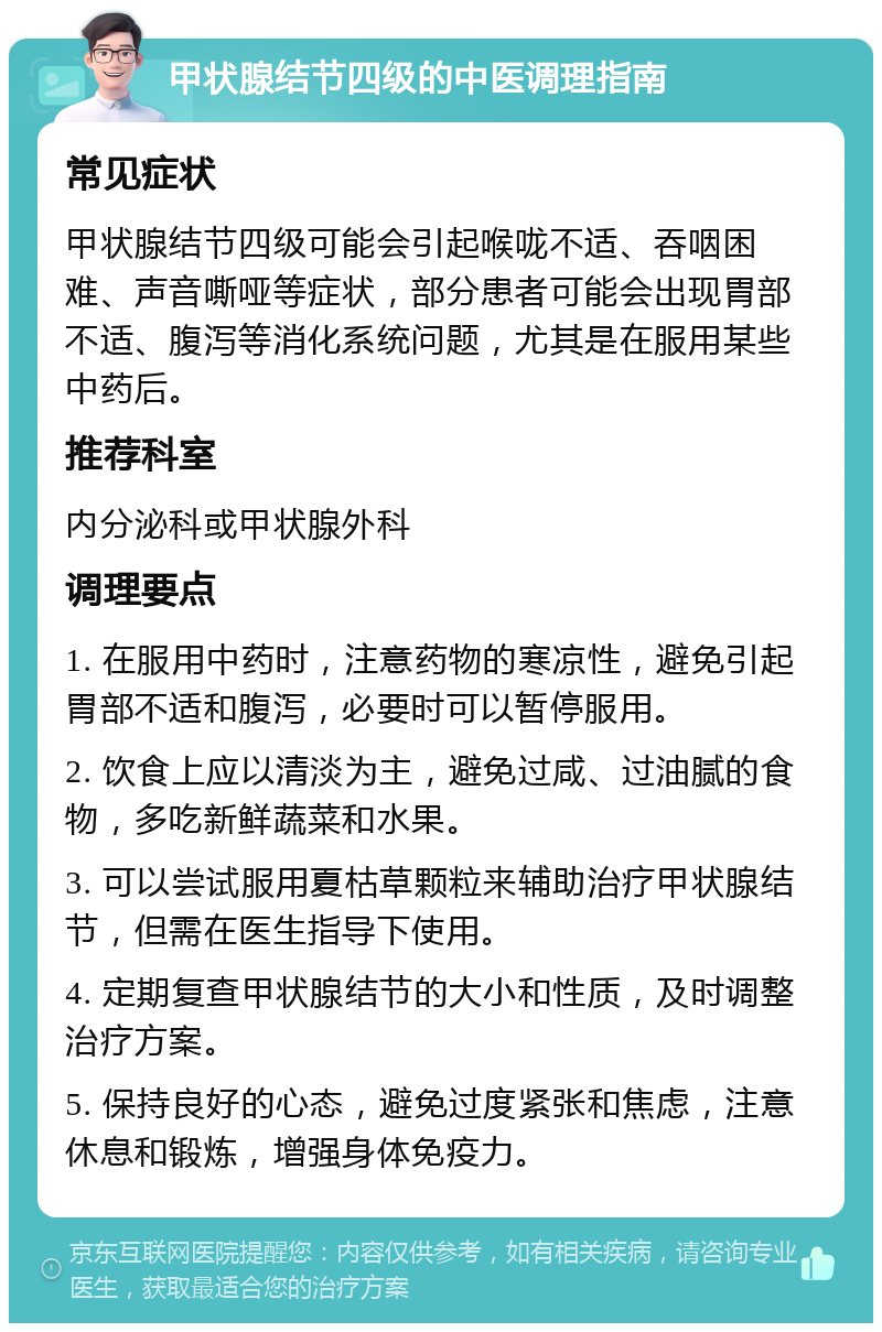 甲状腺结节四级的中医调理指南 常见症状 甲状腺结节四级可能会引起喉咙不适、吞咽困难、声音嘶哑等症状，部分患者可能会出现胃部不适、腹泻等消化系统问题，尤其是在服用某些中药后。 推荐科室 内分泌科或甲状腺外科 调理要点 1. 在服用中药时，注意药物的寒凉性，避免引起胃部不适和腹泻，必要时可以暂停服用。 2. 饮食上应以清淡为主，避免过咸、过油腻的食物，多吃新鲜蔬菜和水果。 3. 可以尝试服用夏枯草颗粒来辅助治疗甲状腺结节，但需在医生指导下使用。 4. 定期复查甲状腺结节的大小和性质，及时调整治疗方案。 5. 保持良好的心态，避免过度紧张和焦虑，注意休息和锻炼，增强身体免疫力。