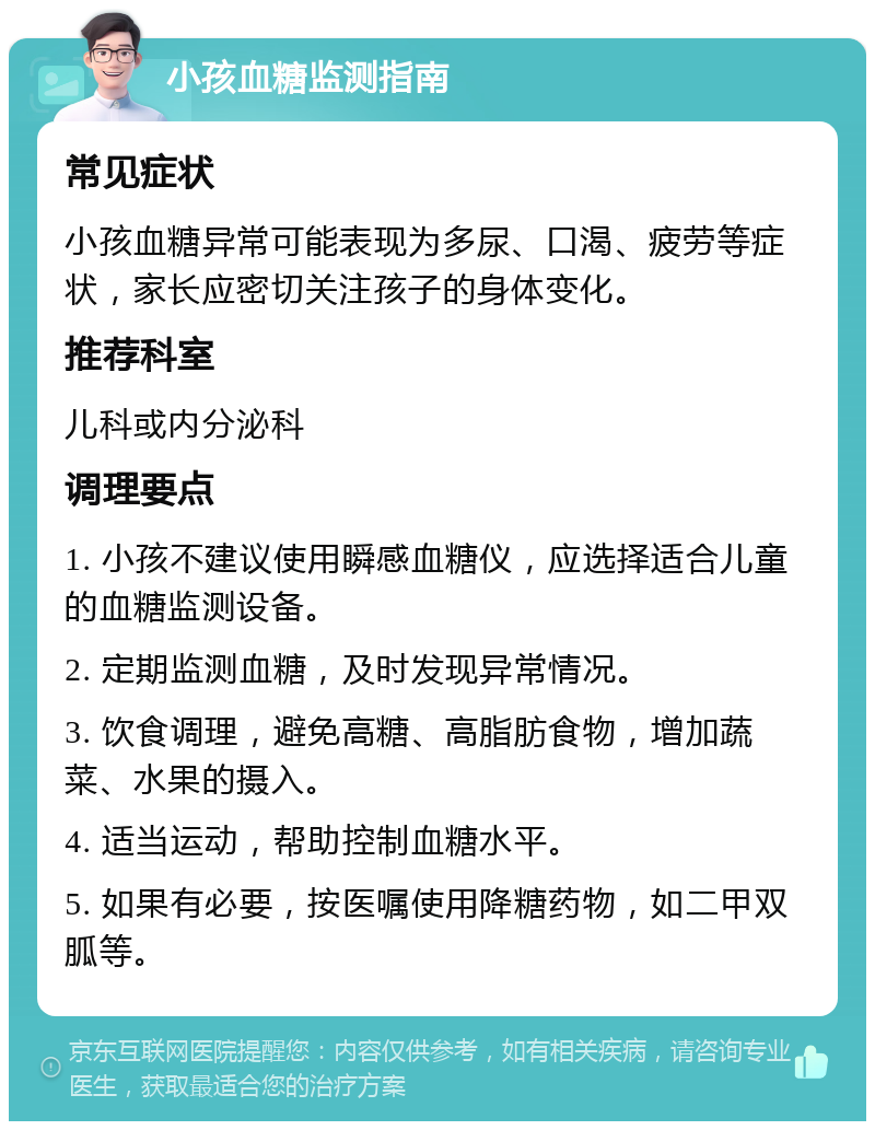 小孩血糖监测指南 常见症状 小孩血糖异常可能表现为多尿、口渴、疲劳等症状，家长应密切关注孩子的身体变化。 推荐科室 儿科或内分泌科 调理要点 1. 小孩不建议使用瞬感血糖仪，应选择适合儿童的血糖监测设备。 2. 定期监测血糖，及时发现异常情况。 3. 饮食调理，避免高糖、高脂肪食物，增加蔬菜、水果的摄入。 4. 适当运动，帮助控制血糖水平。 5. 如果有必要，按医嘱使用降糖药物，如二甲双胍等。