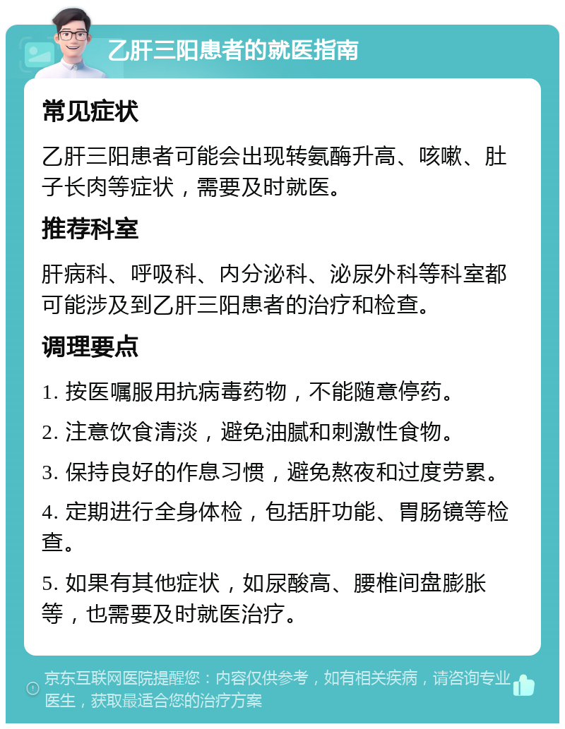 乙肝三阳患者的就医指南 常见症状 乙肝三阳患者可能会出现转氨酶升高、咳嗽、肚子长肉等症状，需要及时就医。 推荐科室 肝病科、呼吸科、内分泌科、泌尿外科等科室都可能涉及到乙肝三阳患者的治疗和检查。 调理要点 1. 按医嘱服用抗病毒药物，不能随意停药。 2. 注意饮食清淡，避免油腻和刺激性食物。 3. 保持良好的作息习惯，避免熬夜和过度劳累。 4. 定期进行全身体检，包括肝功能、胃肠镜等检查。 5. 如果有其他症状，如尿酸高、腰椎间盘膨胀等，也需要及时就医治疗。