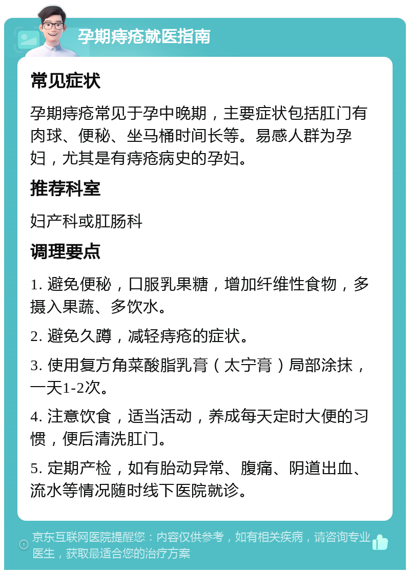 孕期痔疮就医指南 常见症状 孕期痔疮常见于孕中晚期，主要症状包括肛门有肉球、便秘、坐马桶时间长等。易感人群为孕妇，尤其是有痔疮病史的孕妇。 推荐科室 妇产科或肛肠科 调理要点 1. 避免便秘，口服乳果糖，增加纤维性食物，多摄入果蔬、多饮水。 2. 避免久蹲，减轻痔疮的症状。 3. 使用复方角菜酸脂乳膏（太宁膏）局部涂抹，一天1-2次。 4. 注意饮食，适当活动，养成每天定时大便的习惯，便后清洗肛门。 5. 定期产检，如有胎动异常、腹痛、阴道出血、流水等情况随时线下医院就诊。