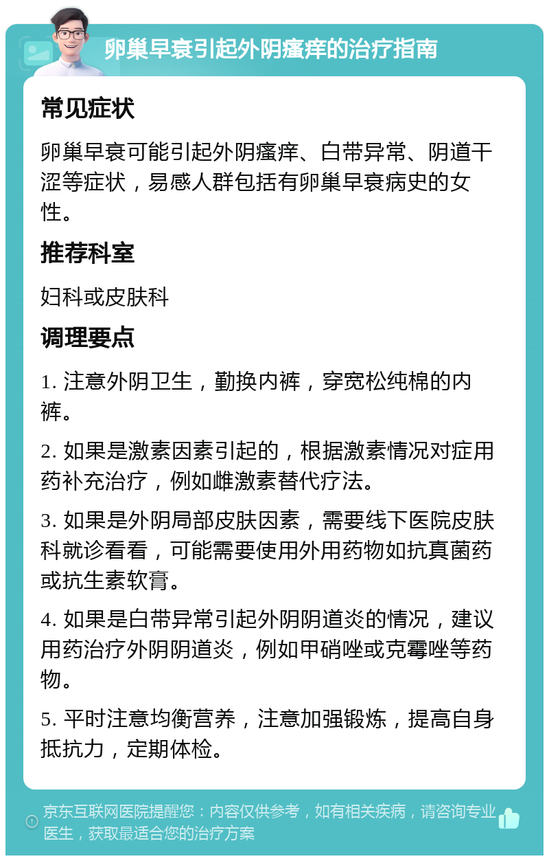 卵巢早衰引起外阴瘙痒的治疗指南 常见症状 卵巢早衰可能引起外阴瘙痒、白带异常、阴道干涩等症状，易感人群包括有卵巢早衰病史的女性。 推荐科室 妇科或皮肤科 调理要点 1. 注意外阴卫生，勤换内裤，穿宽松纯棉的内裤。 2. 如果是激素因素引起的，根据激素情况对症用药补充治疗，例如雌激素替代疗法。 3. 如果是外阴局部皮肤因素，需要线下医院皮肤科就诊看看，可能需要使用外用药物如抗真菌药或抗生素软膏。 4. 如果是白带异常引起外阴阴道炎的情况，建议用药治疗外阴阴道炎，例如甲硝唑或克霉唑等药物。 5. 平时注意均衡营养，注意加强锻炼，提高自身抵抗力，定期体检。