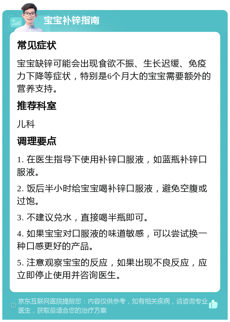 宝宝补锌指南 常见症状 宝宝缺锌可能会出现食欲不振、生长迟缓、免疫力下降等症状，特别是6个月大的宝宝需要额外的营养支持。 推荐科室 儿科 调理要点 1. 在医生指导下使用补锌口服液，如蓝瓶补锌口服液。 2. 饭后半小时给宝宝喝补锌口服液，避免空腹或过饱。 3. 不建议兑水，直接喝半瓶即可。 4. 如果宝宝对口服液的味道敏感，可以尝试换一种口感更好的产品。 5. 注意观察宝宝的反应，如果出现不良反应，应立即停止使用并咨询医生。