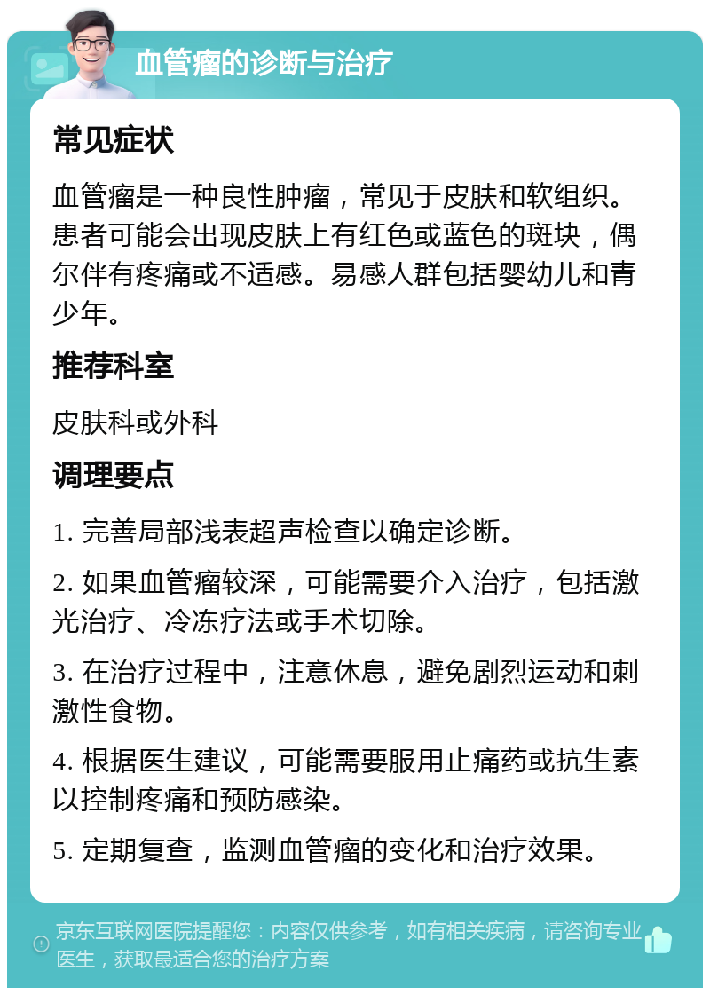 血管瘤的诊断与治疗 常见症状 血管瘤是一种良性肿瘤，常见于皮肤和软组织。患者可能会出现皮肤上有红色或蓝色的斑块，偶尔伴有疼痛或不适感。易感人群包括婴幼儿和青少年。 推荐科室 皮肤科或外科 调理要点 1. 完善局部浅表超声检查以确定诊断。 2. 如果血管瘤较深，可能需要介入治疗，包括激光治疗、冷冻疗法或手术切除。 3. 在治疗过程中，注意休息，避免剧烈运动和刺激性食物。 4. 根据医生建议，可能需要服用止痛药或抗生素以控制疼痛和预防感染。 5. 定期复查，监测血管瘤的变化和治疗效果。