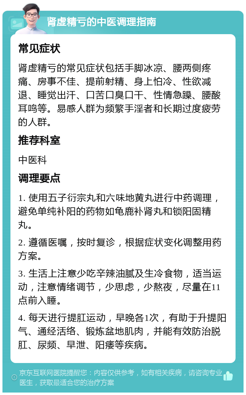 肾虚精亏的中医调理指南 常见症状 肾虚精亏的常见症状包括手脚冰凉、腰两侧疼痛、房事不佳、提前射精、身上怕冷、性欲减退、睡觉出汗、口苦口臭口干、性情急躁、腰酸耳鸣等。易感人群为频繁手淫者和长期过度疲劳的人群。 推荐科室 中医科 调理要点 1. 使用五子衍宗丸和六味地黄丸进行中药调理，避免单纯补阳的药物如龟鹿补肾丸和锁阳固精丸。 2. 遵循医嘱，按时复诊，根据症状变化调整用药方案。 3. 生活上注意少吃辛辣油腻及生冷食物，适当运动，注意情绪调节，少思虑，少熬夜，尽量在11点前入睡。 4. 每天进行提肛运动，早晚各1次，有助于升提阳气、通经活络、锻炼盆地肌肉，并能有效防治脱肛、尿频、早泄、阳痿等疾病。