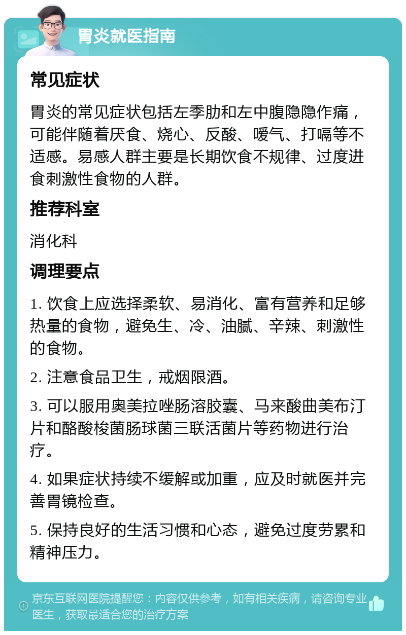 胃炎就医指南 常见症状 胃炎的常见症状包括左季肋和左中腹隐隐作痛，可能伴随着厌食、烧心、反酸、嗳气、打嗝等不适感。易感人群主要是长期饮食不规律、过度进食刺激性食物的人群。 推荐科室 消化科 调理要点 1. 饮食上应选择柔软、易消化、富有营养和足够热量的食物，避免生、冷、油腻、辛辣、刺激性的食物。 2. 注意食品卫生，戒烟限酒。 3. 可以服用奥美拉唑肠溶胶囊、马来酸曲美布汀片和酪酸梭菌肠球菌三联活菌片等药物进行治疗。 4. 如果症状持续不缓解或加重，应及时就医并完善胃镜检查。 5. 保持良好的生活习惯和心态，避免过度劳累和精神压力。