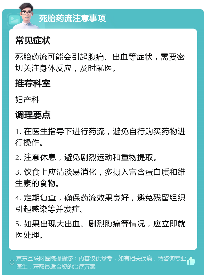 死胎药流注意事项 常见症状 死胎药流可能会引起腹痛、出血等症状，需要密切关注身体反应，及时就医。 推荐科室 妇产科 调理要点 1. 在医生指导下进行药流，避免自行购买药物进行操作。 2. 注意休息，避免剧烈运动和重物提取。 3. 饮食上应清淡易消化，多摄入富含蛋白质和维生素的食物。 4. 定期复查，确保药流效果良好，避免残留组织引起感染等并发症。 5. 如果出现大出血、剧烈腹痛等情况，应立即就医处理。