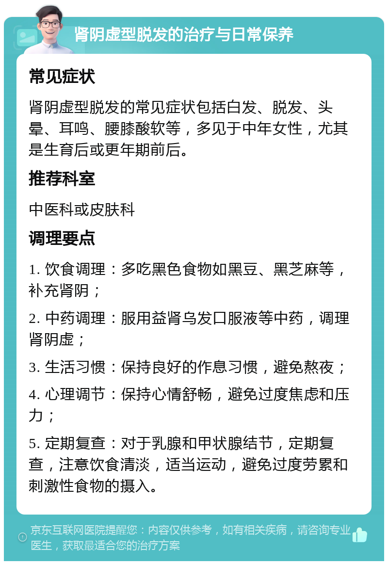 肾阴虚型脱发的治疗与日常保养 常见症状 肾阴虚型脱发的常见症状包括白发、脱发、头晕、耳鸣、腰膝酸软等，多见于中年女性，尤其是生育后或更年期前后。 推荐科室 中医科或皮肤科 调理要点 1. 饮食调理：多吃黑色食物如黑豆、黑芝麻等，补充肾阴； 2. 中药调理：服用益肾乌发口服液等中药，调理肾阴虚； 3. 生活习惯：保持良好的作息习惯，避免熬夜； 4. 心理调节：保持心情舒畅，避免过度焦虑和压力； 5. 定期复查：对于乳腺和甲状腺结节，定期复查，注意饮食清淡，适当运动，避免过度劳累和刺激性食物的摄入。