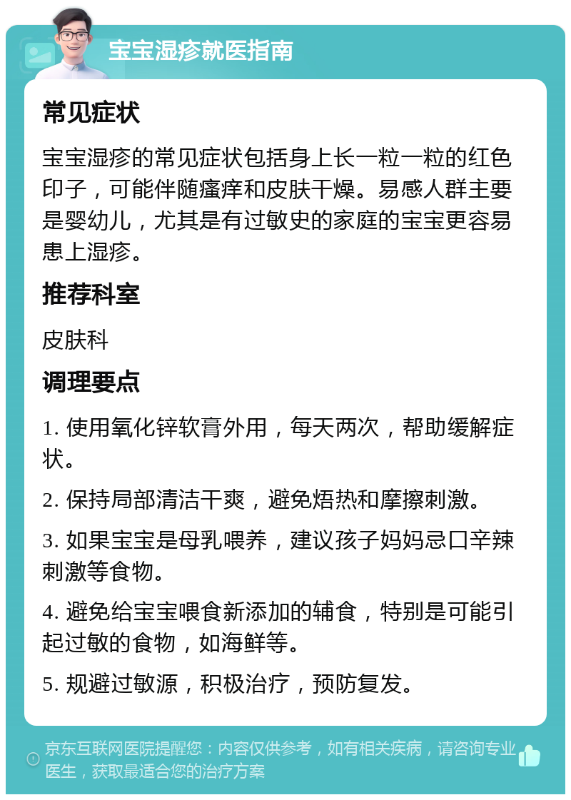 宝宝湿疹就医指南 常见症状 宝宝湿疹的常见症状包括身上长一粒一粒的红色印子，可能伴随瘙痒和皮肤干燥。易感人群主要是婴幼儿，尤其是有过敏史的家庭的宝宝更容易患上湿疹。 推荐科室 皮肤科 调理要点 1. 使用氧化锌软膏外用，每天两次，帮助缓解症状。 2. 保持局部清洁干爽，避免焐热和摩擦刺激。 3. 如果宝宝是母乳喂养，建议孩子妈妈忌口辛辣刺激等食物。 4. 避免给宝宝喂食新添加的辅食，特别是可能引起过敏的食物，如海鲜等。 5. 规避过敏源，积极治疗，预防复发。