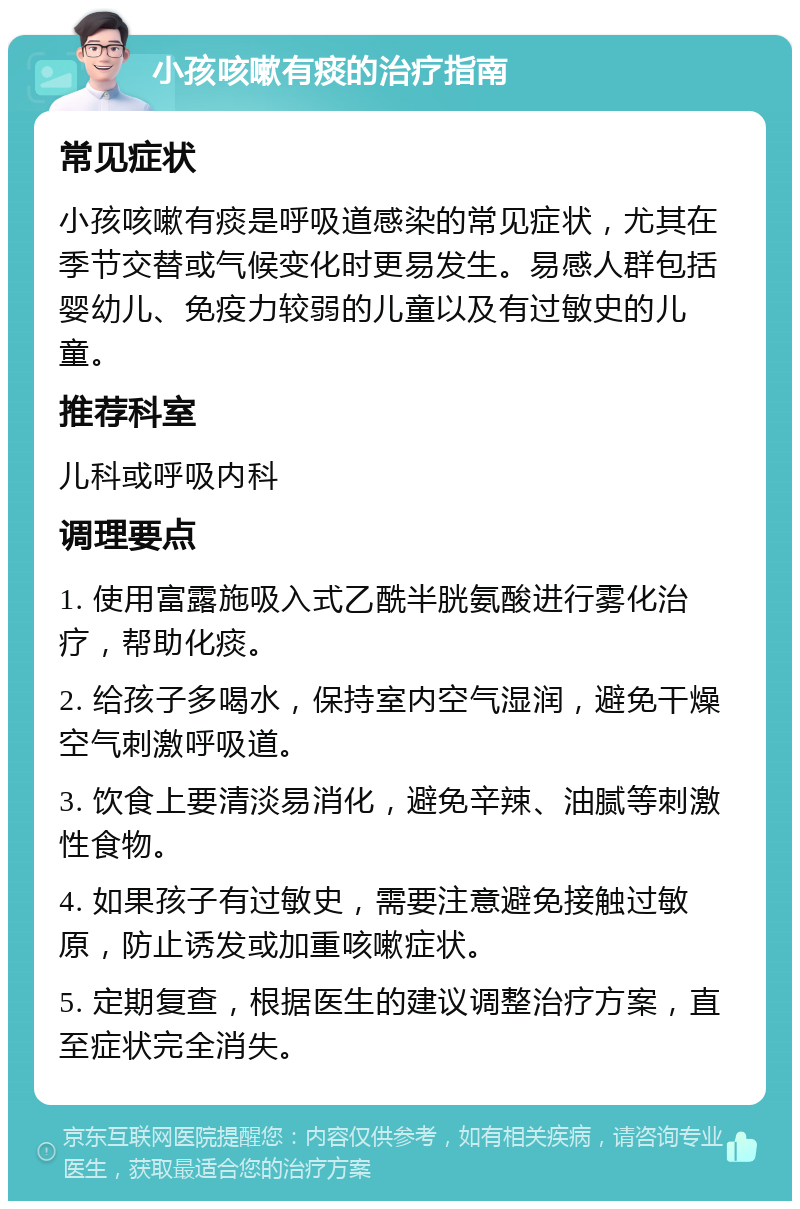 小孩咳嗽有痰的治疗指南 常见症状 小孩咳嗽有痰是呼吸道感染的常见症状，尤其在季节交替或气候变化时更易发生。易感人群包括婴幼儿、免疫力较弱的儿童以及有过敏史的儿童。 推荐科室 儿科或呼吸内科 调理要点 1. 使用富露施吸入式乙酰半胱氨酸进行雾化治疗，帮助化痰。 2. 给孩子多喝水，保持室内空气湿润，避免干燥空气刺激呼吸道。 3. 饮食上要清淡易消化，避免辛辣、油腻等刺激性食物。 4. 如果孩子有过敏史，需要注意避免接触过敏原，防止诱发或加重咳嗽症状。 5. 定期复查，根据医生的建议调整治疗方案，直至症状完全消失。