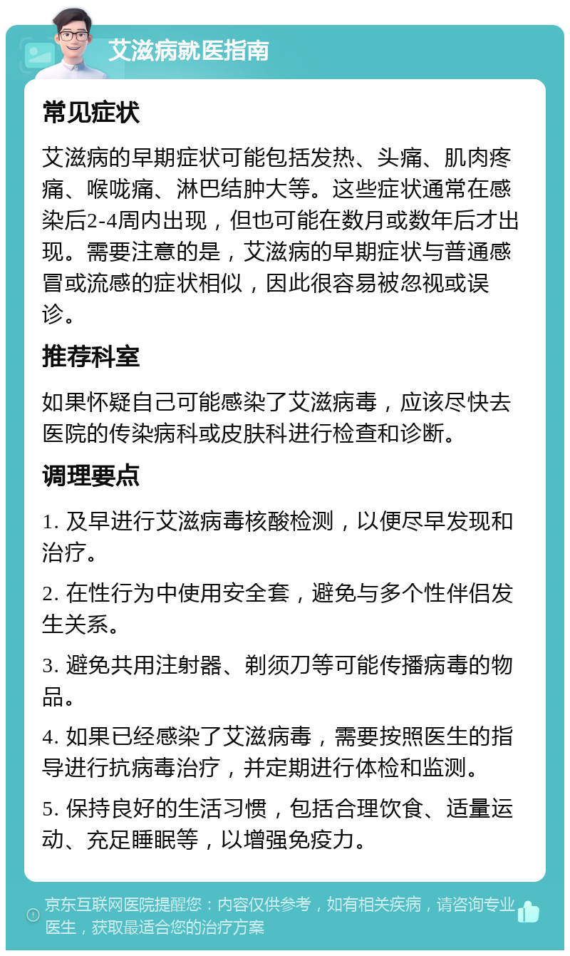 艾滋病就医指南 常见症状 艾滋病的早期症状可能包括发热、头痛、肌肉疼痛、喉咙痛、淋巴结肿大等。这些症状通常在感染后2-4周内出现，但也可能在数月或数年后才出现。需要注意的是，艾滋病的早期症状与普通感冒或流感的症状相似，因此很容易被忽视或误诊。 推荐科室 如果怀疑自己可能感染了艾滋病毒，应该尽快去医院的传染病科或皮肤科进行检查和诊断。 调理要点 1. 及早进行艾滋病毒核酸检测，以便尽早发现和治疗。 2. 在性行为中使用安全套，避免与多个性伴侣发生关系。 3. 避免共用注射器、剃须刀等可能传播病毒的物品。 4. 如果已经感染了艾滋病毒，需要按照医生的指导进行抗病毒治疗，并定期进行体检和监测。 5. 保持良好的生活习惯，包括合理饮食、适量运动、充足睡眠等，以增强免疫力。