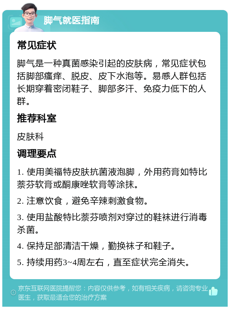 脚气就医指南 常见症状 脚气是一种真菌感染引起的皮肤病，常见症状包括脚部瘙痒、脱皮、皮下水泡等。易感人群包括长期穿着密闭鞋子、脚部多汗、免疫力低下的人群。 推荐科室 皮肤科 调理要点 1. 使用美福特皮肤抗菌液泡脚，外用药膏如特比萘芬软膏或酮康唑软膏等涂抹。 2. 注意饮食，避免辛辣刺激食物。 3. 使用盐酸特比萘芬喷剂对穿过的鞋袜进行消毒杀菌。 4. 保持足部清洁干燥，勤换袜子和鞋子。 5. 持续用药3~4周左右，直至症状完全消失。