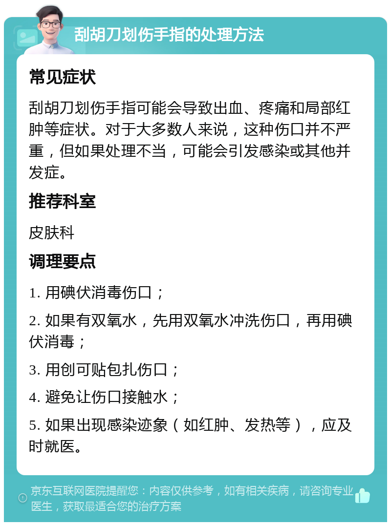 刮胡刀划伤手指的处理方法 常见症状 刮胡刀划伤手指可能会导致出血、疼痛和局部红肿等症状。对于大多数人来说，这种伤口并不严重，但如果处理不当，可能会引发感染或其他并发症。 推荐科室 皮肤科 调理要点 1. 用碘伏消毒伤口； 2. 如果有双氧水，先用双氧水冲洗伤口，再用碘伏消毒； 3. 用创可贴包扎伤口； 4. 避免让伤口接触水； 5. 如果出现感染迹象（如红肿、发热等），应及时就医。