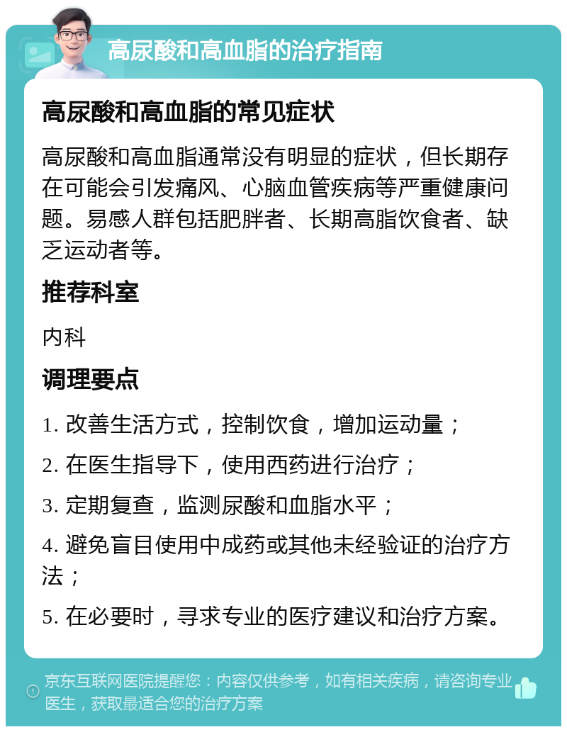 高尿酸和高血脂的治疗指南 高尿酸和高血脂的常见症状 高尿酸和高血脂通常没有明显的症状，但长期存在可能会引发痛风、心脑血管疾病等严重健康问题。易感人群包括肥胖者、长期高脂饮食者、缺乏运动者等。 推荐科室 内科 调理要点 1. 改善生活方式，控制饮食，增加运动量； 2. 在医生指导下，使用西药进行治疗； 3. 定期复查，监测尿酸和血脂水平； 4. 避免盲目使用中成药或其他未经验证的治疗方法； 5. 在必要时，寻求专业的医疗建议和治疗方案。