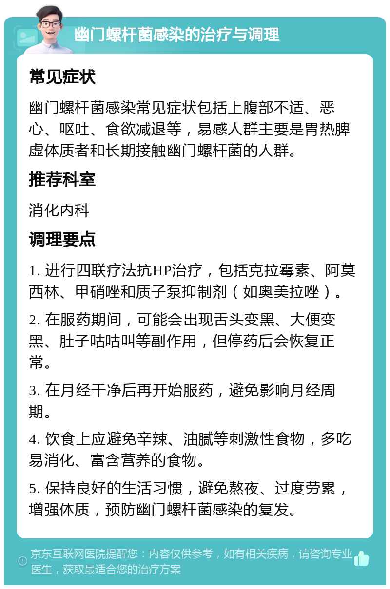 幽门螺杆菌感染的治疗与调理 常见症状 幽门螺杆菌感染常见症状包括上腹部不适、恶心、呕吐、食欲减退等，易感人群主要是胃热脾虚体质者和长期接触幽门螺杆菌的人群。 推荐科室 消化内科 调理要点 1. 进行四联疗法抗HP治疗，包括克拉霉素、阿莫西林、甲硝唑和质子泵抑制剂（如奥美拉唑）。 2. 在服药期间，可能会出现舌头变黑、大便变黑、肚子咕咕叫等副作用，但停药后会恢复正常。 3. 在月经干净后再开始服药，避免影响月经周期。 4. 饮食上应避免辛辣、油腻等刺激性食物，多吃易消化、富含营养的食物。 5. 保持良好的生活习惯，避免熬夜、过度劳累，增强体质，预防幽门螺杆菌感染的复发。