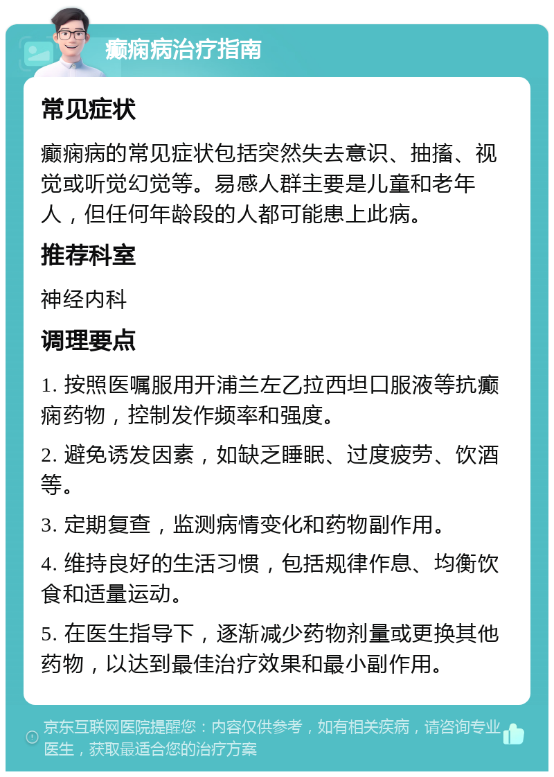 癫痫病治疗指南 常见症状 癫痫病的常见症状包括突然失去意识、抽搐、视觉或听觉幻觉等。易感人群主要是儿童和老年人，但任何年龄段的人都可能患上此病。 推荐科室 神经内科 调理要点 1. 按照医嘱服用开浦兰左乙拉西坦口服液等抗癫痫药物，控制发作频率和强度。 2. 避免诱发因素，如缺乏睡眠、过度疲劳、饮酒等。 3. 定期复查，监测病情变化和药物副作用。 4. 维持良好的生活习惯，包括规律作息、均衡饮食和适量运动。 5. 在医生指导下，逐渐减少药物剂量或更换其他药物，以达到最佳治疗效果和最小副作用。