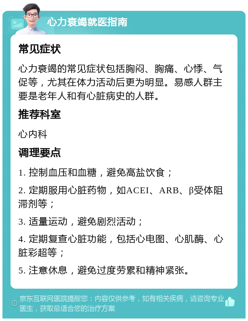 心力衰竭就医指南 常见症状 心力衰竭的常见症状包括胸闷、胸痛、心悸、气促等，尤其在体力活动后更为明显。易感人群主要是老年人和有心脏病史的人群。 推荐科室 心内科 调理要点 1. 控制血压和血糖，避免高盐饮食； 2. 定期服用心脏药物，如ACEI、ARB、β受体阻滞剂等； 3. 适量运动，避免剧烈活动； 4. 定期复查心脏功能，包括心电图、心肌酶、心脏彩超等； 5. 注意休息，避免过度劳累和精神紧张。