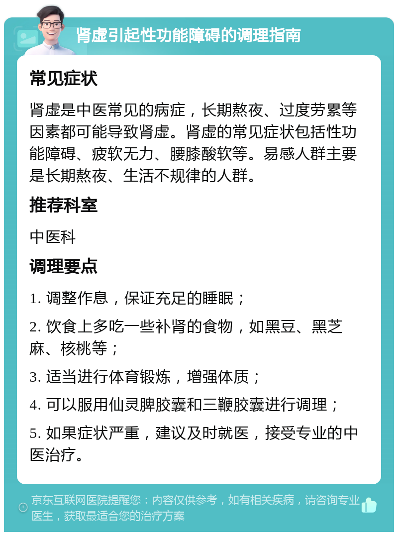 肾虚引起性功能障碍的调理指南 常见症状 肾虚是中医常见的病症，长期熬夜、过度劳累等因素都可能导致肾虚。肾虚的常见症状包括性功能障碍、疲软无力、腰膝酸软等。易感人群主要是长期熬夜、生活不规律的人群。 推荐科室 中医科 调理要点 1. 调整作息，保证充足的睡眠； 2. 饮食上多吃一些补肾的食物，如黑豆、黑芝麻、核桃等； 3. 适当进行体育锻炼，增强体质； 4. 可以服用仙灵脾胶囊和三鞭胶囊进行调理； 5. 如果症状严重，建议及时就医，接受专业的中医治疗。