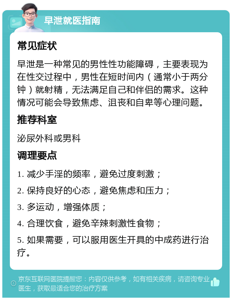 早泄就医指南 常见症状 早泄是一种常见的男性性功能障碍，主要表现为在性交过程中，男性在短时间内（通常小于两分钟）就射精，无法满足自己和伴侣的需求。这种情况可能会导致焦虑、沮丧和自卑等心理问题。 推荐科室 泌尿外科或男科 调理要点 1. 减少手淫的频率，避免过度刺激； 2. 保持良好的心态，避免焦虑和压力； 3. 多运动，增强体质； 4. 合理饮食，避免辛辣刺激性食物； 5. 如果需要，可以服用医生开具的中成药进行治疗。