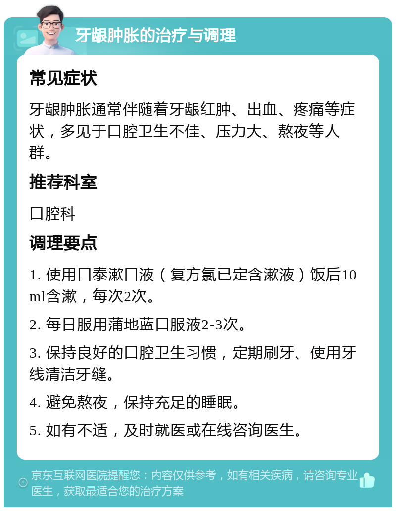 牙龈肿胀的治疗与调理 常见症状 牙龈肿胀通常伴随着牙龈红肿、出血、疼痛等症状，多见于口腔卫生不佳、压力大、熬夜等人群。 推荐科室 口腔科 调理要点 1. 使用口泰漱口液（复方氯已定含漱液）饭后10ml含漱，每次2次。 2. 每日服用蒲地蓝口服液2-3次。 3. 保持良好的口腔卫生习惯，定期刷牙、使用牙线清洁牙缝。 4. 避免熬夜，保持充足的睡眠。 5. 如有不适，及时就医或在线咨询医生。