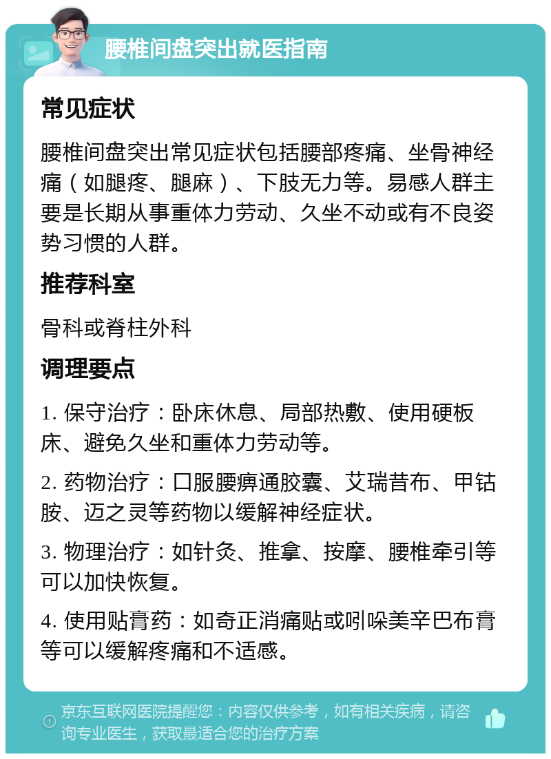 腰椎间盘突出就医指南 常见症状 腰椎间盘突出常见症状包括腰部疼痛、坐骨神经痛（如腿疼、腿麻）、下肢无力等。易感人群主要是长期从事重体力劳动、久坐不动或有不良姿势习惯的人群。 推荐科室 骨科或脊柱外科 调理要点 1. 保守治疗：卧床休息、局部热敷、使用硬板床、避免久坐和重体力劳动等。 2. 药物治疗：口服腰痹通胶囊、艾瑞昔布、甲钴胺、迈之灵等药物以缓解神经症状。 3. 物理治疗：如针灸、推拿、按摩、腰椎牵引等可以加快恢复。 4. 使用贴膏药：如奇正消痛贴或吲哚美辛巴布膏等可以缓解疼痛和不适感。