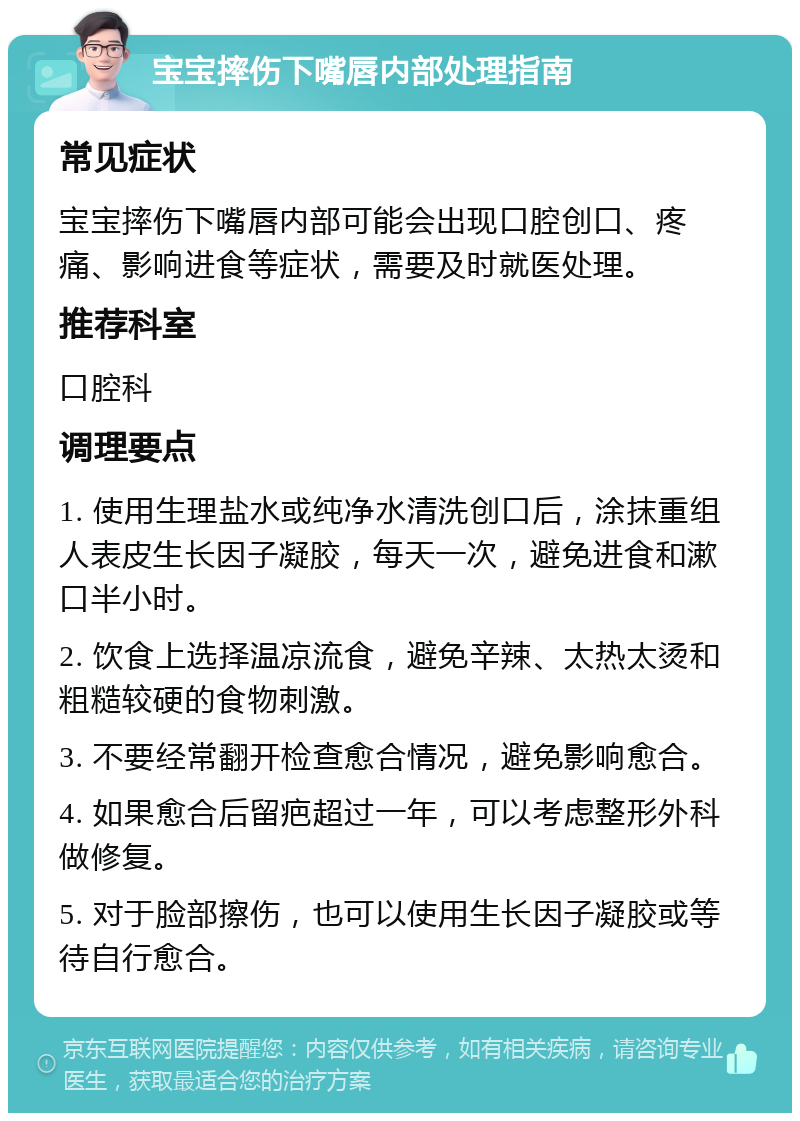 宝宝摔伤下嘴唇内部处理指南 常见症状 宝宝摔伤下嘴唇内部可能会出现口腔创口、疼痛、影响进食等症状，需要及时就医处理。 推荐科室 口腔科 调理要点 1. 使用生理盐水或纯净水清洗创口后，涂抹重组人表皮生长因子凝胶，每天一次，避免进食和漱口半小时。 2. 饮食上选择温凉流食，避免辛辣、太热太烫和粗糙较硬的食物刺激。 3. 不要经常翻开检查愈合情况，避免影响愈合。 4. 如果愈合后留疤超过一年，可以考虑整形外科做修复。 5. 对于脸部擦伤，也可以使用生长因子凝胶或等待自行愈合。