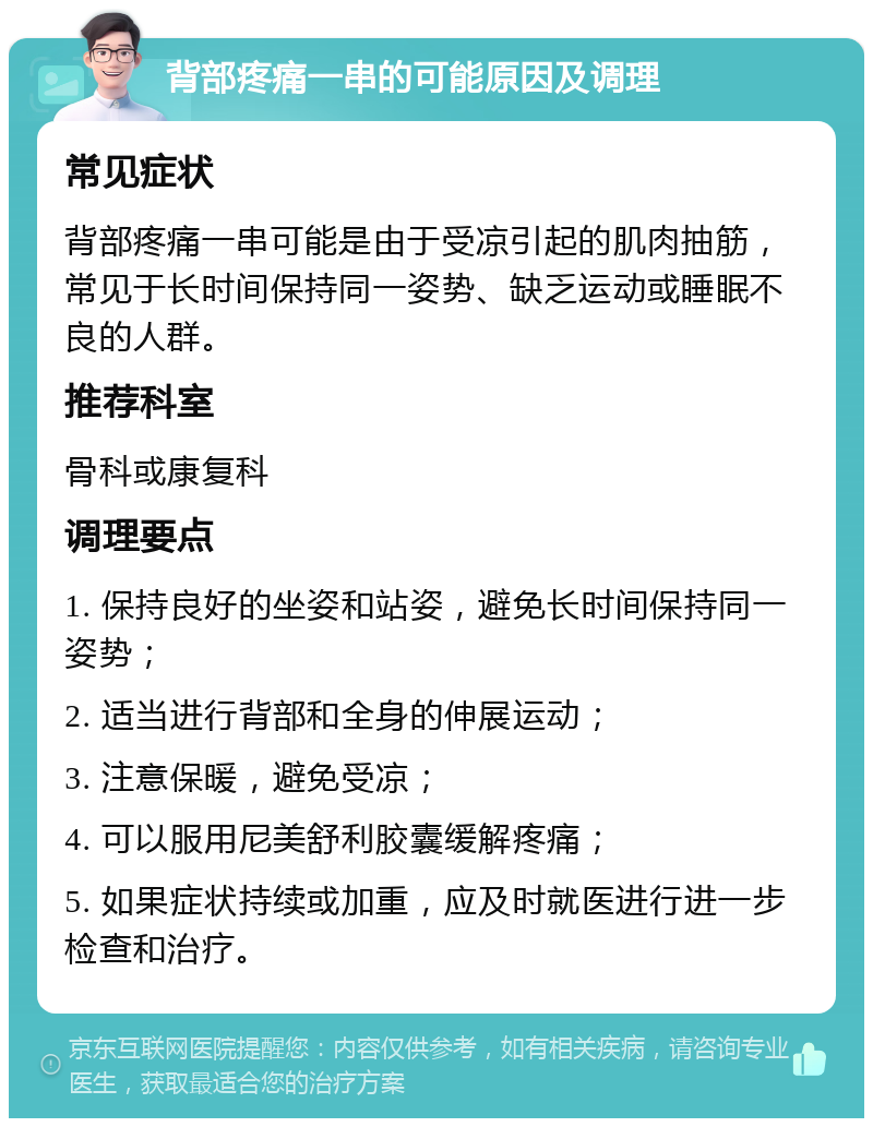 背部疼痛一串的可能原因及调理 常见症状 背部疼痛一串可能是由于受凉引起的肌肉抽筋，常见于长时间保持同一姿势、缺乏运动或睡眠不良的人群。 推荐科室 骨科或康复科 调理要点 1. 保持良好的坐姿和站姿，避免长时间保持同一姿势； 2. 适当进行背部和全身的伸展运动； 3. 注意保暖，避免受凉； 4. 可以服用尼美舒利胶囊缓解疼痛； 5. 如果症状持续或加重，应及时就医进行进一步检查和治疗。