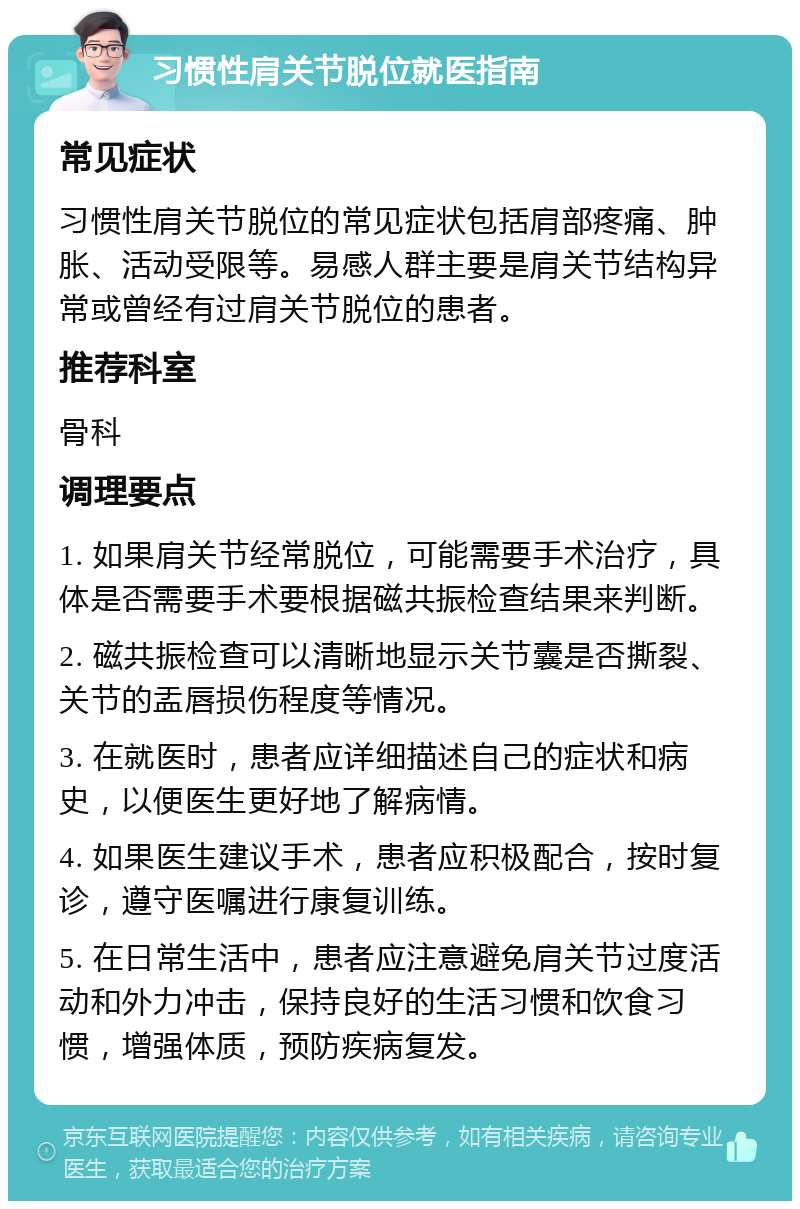 习惯性肩关节脱位就医指南 常见症状 习惯性肩关节脱位的常见症状包括肩部疼痛、肿胀、活动受限等。易感人群主要是肩关节结构异常或曾经有过肩关节脱位的患者。 推荐科室 骨科 调理要点 1. 如果肩关节经常脱位，可能需要手术治疗，具体是否需要手术要根据磁共振检查结果来判断。 2. 磁共振检查可以清晰地显示关节囊是否撕裂、关节的盂唇损伤程度等情况。 3. 在就医时，患者应详细描述自己的症状和病史，以便医生更好地了解病情。 4. 如果医生建议手术，患者应积极配合，按时复诊，遵守医嘱进行康复训练。 5. 在日常生活中，患者应注意避免肩关节过度活动和外力冲击，保持良好的生活习惯和饮食习惯，增强体质，预防疾病复发。