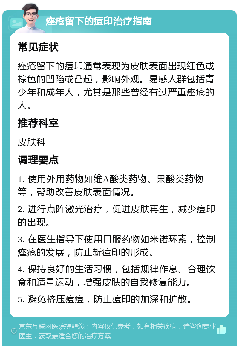 痤疮留下的痘印治疗指南 常见症状 痤疮留下的痘印通常表现为皮肤表面出现红色或棕色的凹陷或凸起，影响外观。易感人群包括青少年和成年人，尤其是那些曾经有过严重痤疮的人。 推荐科室 皮肤科 调理要点 1. 使用外用药物如维A酸类药物、果酸类药物等，帮助改善皮肤表面情况。 2. 进行点阵激光治疗，促进皮肤再生，减少痘印的出现。 3. 在医生指导下使用口服药物如米诺环素，控制痤疮的发展，防止新痘印的形成。 4. 保持良好的生活习惯，包括规律作息、合理饮食和适量运动，增强皮肤的自我修复能力。 5. 避免挤压痘痘，防止痘印的加深和扩散。