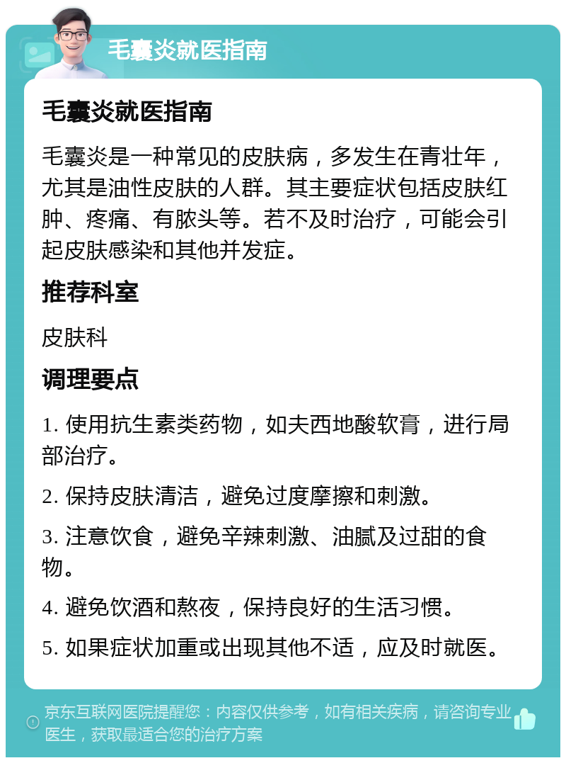 毛囊炎就医指南 毛囊炎就医指南 毛囊炎是一种常见的皮肤病，多发生在青壮年，尤其是油性皮肤的人群。其主要症状包括皮肤红肿、疼痛、有脓头等。若不及时治疗，可能会引起皮肤感染和其他并发症。 推荐科室 皮肤科 调理要点 1. 使用抗生素类药物，如夫西地酸软膏，进行局部治疗。 2. 保持皮肤清洁，避免过度摩擦和刺激。 3. 注意饮食，避免辛辣刺激、油腻及过甜的食物。 4. 避免饮酒和熬夜，保持良好的生活习惯。 5. 如果症状加重或出现其他不适，应及时就医。