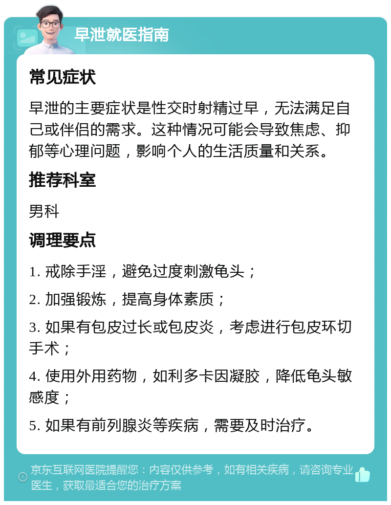 早泄就医指南 常见症状 早泄的主要症状是性交时射精过早，无法满足自己或伴侣的需求。这种情况可能会导致焦虑、抑郁等心理问题，影响个人的生活质量和关系。 推荐科室 男科 调理要点 1. 戒除手淫，避免过度刺激龟头； 2. 加强锻炼，提高身体素质； 3. 如果有包皮过长或包皮炎，考虑进行包皮环切手术； 4. 使用外用药物，如利多卡因凝胶，降低龟头敏感度； 5. 如果有前列腺炎等疾病，需要及时治疗。