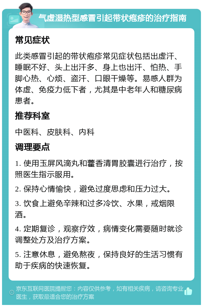 气虚湿热型感冒引起带状疱疹的治疗指南 常见症状 此类感冒引起的带状疱疹常见症状包括出虚汗、睡眠不好、头上出汗多、身上也出汗、怕热、手脚心热、心烦、盗汗、口眼干燥等。易感人群为体虚、免疫力低下者，尤其是中老年人和糖尿病患者。 推荐科室 中医科、皮肤科、内科 调理要点 1. 使用玉屏风滴丸和藿香清胃胶囊进行治疗，按照医生指示服用。 2. 保持心情愉快，避免过度思虑和压力过大。 3. 饮食上避免辛辣和过多冷饮、水果，戒烟限酒。 4. 定期复诊，观察疗效，病情变化需要随时就诊调整处方及治疗方案。 5. 注意休息，避免熬夜，保持良好的生活习惯有助于疾病的快速恢复。